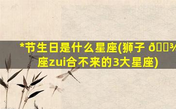 *
节生日是什么星座(狮子 🌾 座zui
合不来的3大星座)